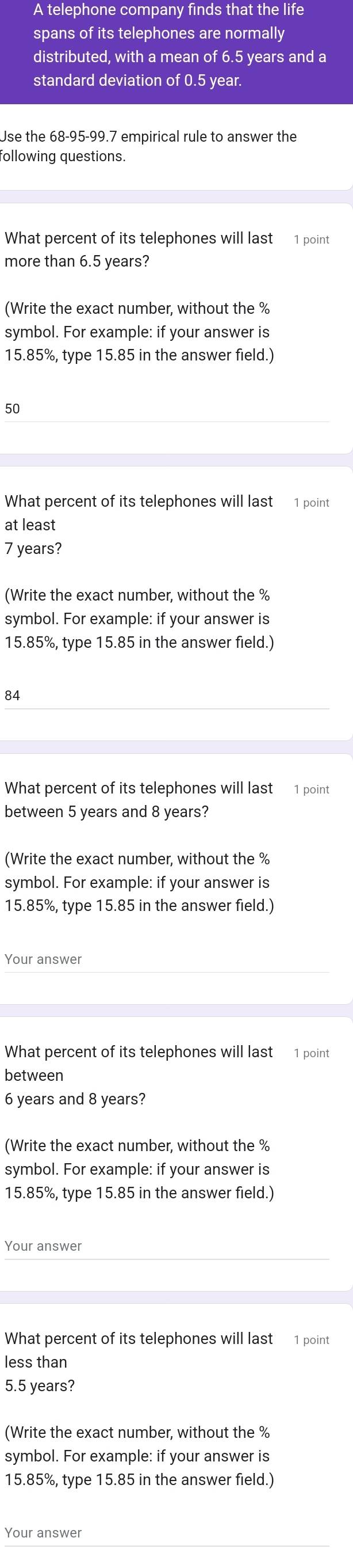 A telephone company finds that the life 
spans of its telephones are normally 
distributed, with a mean of 6.5 years and a 
standard deviation of 0.5 year. 
Use the 68-95 - 99.7 empirical rule to answer the 
following questions. 
What percent of its telephones will last 1 point 
more than 6.5 years? 
(Write the exact number, without the %
symbol. For example: if your answer is
15.85%, type 15.85 in the answer field.)
50
What percent of its telephones will last 1 point 
at least
7 years? 
(Write the exact number, without the %
symbol. For example: if your answer is
15.85%, type 15.85 in the answer field.)
84
What percent of its telephones will last 1 point 
between 5 years and 8 years? 
(Write the exact number, without the %
symbol. For example: if your answer is
15.85%, type 15.85 in the answer field.) 
Your answer 
What percent of its telephones will last 1 point 
between
6 years and 8 years? 
(Write the exact number, without the %
symbol. For example: if your answer is
15.85%, type 15.85 in the answer field.) 
Your answer 
What percent of its telephones will last 1 point 
less than
5.5 years? 
(Write the exact number, without the %
symbol. For example: if your answer is
15.85%, type 15.85 in the answer field.) 
Your answer