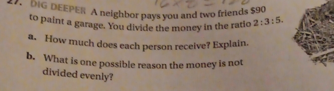 DIG DEEPER A neighbor pays you and two friends $90
to paint a garage. You divide the money in the ratio 2:3:5. 
a. How much does each person receive? Explain. 
b. What is one possible reason the money is not 
divided evenly?