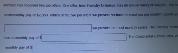 Michael has received two job offers. One offer, from Forestry Unlimited, has an annual salary of $48,000. The se 
semimonthly pay of $2,050. Which of the two job offers will provide Michael the most pay per month? Explain yo 
□ will provide the most monthly salary. The Forestry Unlim 
has a monthly pay of $ □. The Continental Lumber offer, w 
monthly pay of $ □