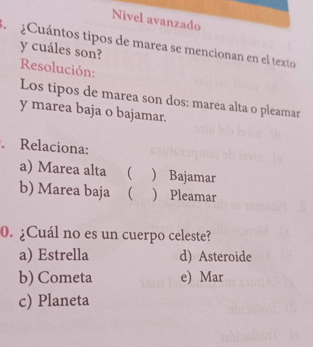 Nivel avanzado
¿Cuántos tipos de marea se mencionan en el texto
y cuáles son?
Resolución:
Los tipos de marea son dos: marea alta o pleamar
y marea baja o bajamar.
. Relaciona:
a) Marea alta (  Bajamar
b) Marea baja (  Pleamar
0. ¿Cuál no es un cuerpo celeste?
a) Estrella d) Asteroide
b) Cometa e) Mar
c) Planeta