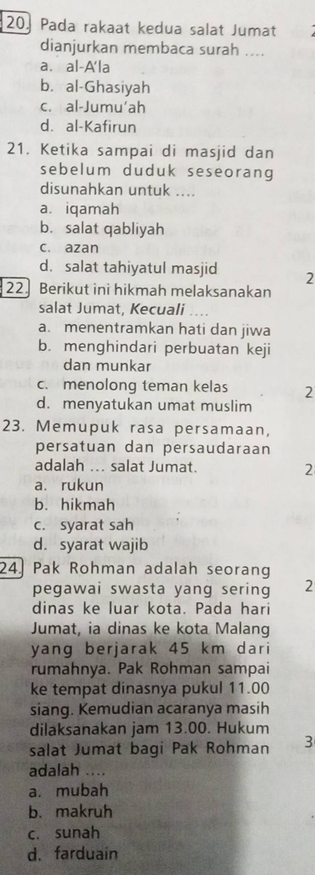 Pada rakaat kedua salat Jumat
dianjurkan membaca surah ....
a. al-A'la
b. al-Ghasiyah
c. al-Jumu'ah
d. al-Kafirun
21. Ketika sampai di masjid dan
sebelum duduk seseorang
disunahkan untuk ....
a. iqamah
b. salat qabliyah
c. azan
d. salat tahiyatul masjid
2
22. Berikut ini hikmah melaksanakan
salat Jumat, Kecuali
a. menentramkan hati dan jiwa
b. menghindari perbuatan keji
dan munkar
c.menolong teman kelas
2
d. menyatukan umat muslim
23. Memupuk rasa persamaan,
persatuan dan persaudaraan
adalah ... salat Jumat. 2
a. rukun
b. hikmah
c. syarat sah
d. syarat wajib
24. Pak Rohman adalah seorang
pegawai swasta yang sering 2
dinas ke luar kota. Pada hari
Jumat, ia dinas ke kota Malang
yang berjarak 45 km dari
rumahnya. Pak Rohman sampai
ke tempat dinasnya pukul 11.00
siang. Kemudian acaranya masih
dilaksanakan jam 13.00. Hukum
salat Jumat bagi Pak Rohman 3
adalah ....
a. mubah
b. makruh
c. sunah
d. farduain