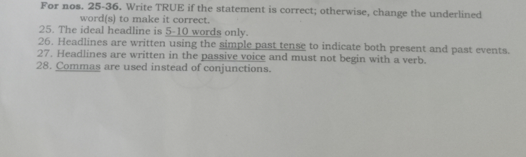 For nos. 25-36. Write TRUE if the statement is correct; otherwise, change the underlined 
word(s) to make it correct. 
25. The ideal headline is 5-10 words only. 
26. Headlines are written using the simple past tense to indicate both present and past events. 
27. Headlines are written in the passive voice and must not begin with a verb. 
28. Commas are used instead of conjunctions.