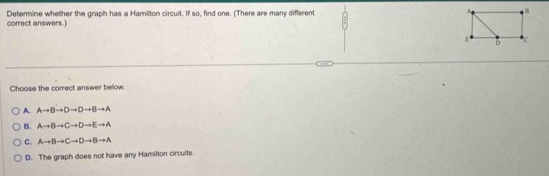 Determine whether the graph has a Hamilton circuit. If so, find one. (There are many different 
correct answers.)
Choose the correct answer below.
A. Ato Bto Dto Dto Bto A
B. Ato Bto Cto Dto Eto A
C. Ato Bto Cto Dto Bto A
D. The graph does not have any Hamilton circuits.