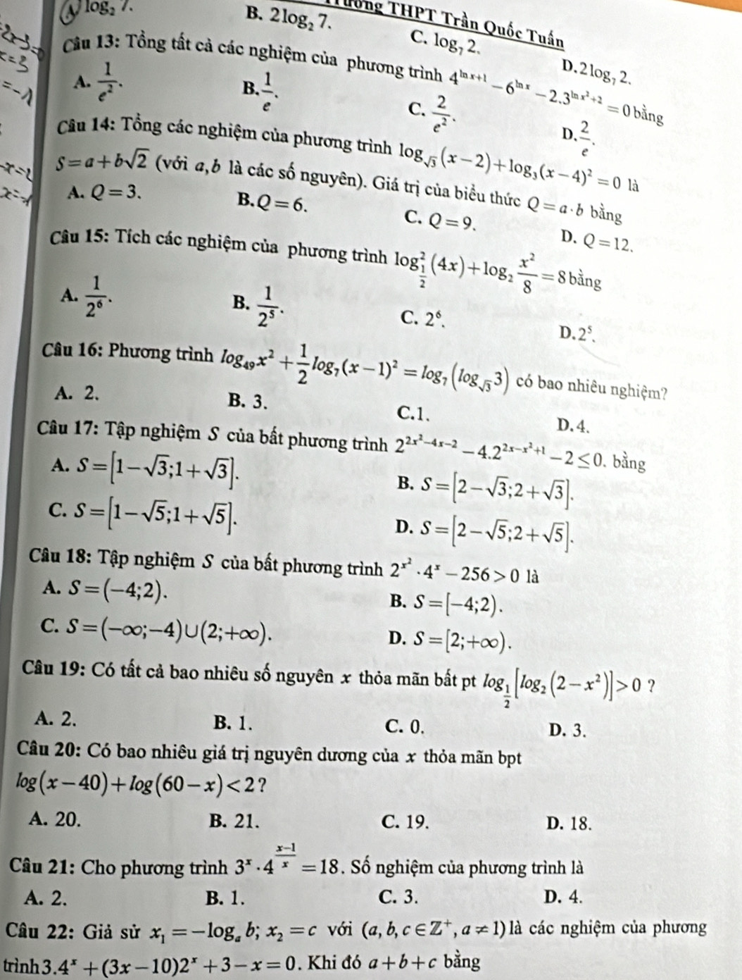 a log _27.
B. 2log _27. Tướng THPT Trần Quốc Tuấn
C. log _72. D. 2 log, 2.
Câu 13: Tổng tất cả các nghiệm của phương trình 4^(ln x+1)-6^(ln x)-2.3^(ln x^2)+2=0 bằng
A.  1/e^2 .
B.  1/e .  2/e .
C.  2/e^2 .
D.
Câu 14: Tổng các nghiệm của phương trình log _sqrt(3)(x-2)+log _3(x-4)^2=0 là
S=a+bsqrt(2) (với a,b là các số nguyên). Giá trị của biểu thức Q=a· b bằng
A. Q=3.
B. Q=6.
C. Q=9. D. Q=12.
Câu 15: Tích các nghiệm của phương trình log _ 1/2 ^2(4x)+log _2 x^2/8 =8 bằng
A.  1/2^6 .
B.  1/2^5 .
C. 2^6.
D. 2^5.
Câu 16: Phương trình log _49x^2+ 1/2 log _7(x-1)^2=log _7(log _sqrt(3)3) có bao nhiêu nghiệm?
A. 2. B. 3. C.1. D.4.
Câu 17: Tập nghiệm S của bất phương trình 2^(2x^2)-4x-2-4.2^(2x-x^2)+1-2≤ 0. bằng
A. S=[1-sqrt(3);1+sqrt(3)]. B. S=[2-sqrt(3);2+sqrt(3)].
C. S=[1-sqrt(5);1+sqrt(5)].
D. S=[2-sqrt(5);2+sqrt(5)].
Câu 18: Tập nghiệm S của bất phương trình 2^(x^2)· 4^x-256>0 là
A. S=(-4;2).
B. S=[-4;2).
C. S=(-∈fty ;-4)∪ (2;+∈fty ).
D. S=[2;+∈fty ).
Câu 19: Có tất cả bao nhiêu số nguyên x thỏa mãn bất pt log _ 1/2 [log _2(2-x^2)]>0 ?
A. 2. B. 1. C. 0. D. 3.
Câu 20: Có bao nhiêu giá trị nguyên dương của x thỏa mãn bpt
log (x-40)+log (60-x)<2</tex> ?
A. 20. B. 21. C. 19. D. 18.
Câu 21: Cho phương trình 3^x· 4^(frac x-1)x=18 Số nghiệm của phương trình là
A. 2. B. 1. C. 3. D. 4.
Câu 22: Giả sử x_1=-log _ab;x_2=c với (a,b,c∈ Z^+,a!= 1)la các nghiệm của phương
trình 3. 4^x+(3x-10)2^x+3-x=0. Khi đó a+b+c bằng