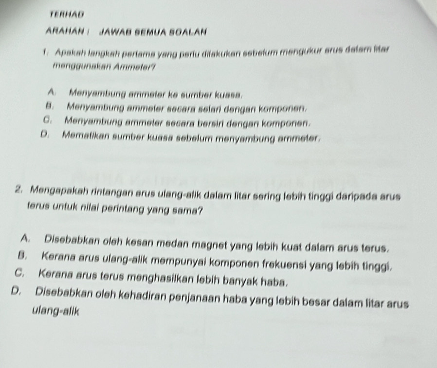 TERHAD
ARAHAN : JAWAB SEMUA SOALAN
1. Apakah langkah pertama yang periu dilakukan sebelum mengukur arus dalam litar
menggunakan Ammeter?
A. Menyambung ammeter ke sumber kuasa.
B. Menyambung ammeler secara selan dengan komponen.
C. Menyambung ammeter secara bersin dengan komponen.
D. Mematikan sumber kuasa sebelum menyambung ammeter.
2. Mengapakah rintangan arus ulang-alik dalam litar sering lebih tinggi daripada arus
terus untuk nilai perintang yang sama?
A. Disebabkan oleh kesan medan magnet yang lebih kuat dalam arus terus.
B. Kerana arus ulang-alik mempunyai komponen frekuensi yang lebih tinggi.
C. Kerana arus terus menghasilkan lebih banyak haba.
D. Disebabkan oleh kehadiran penjanaan haba yang lebih besar dalam litar arus
ulang-alik