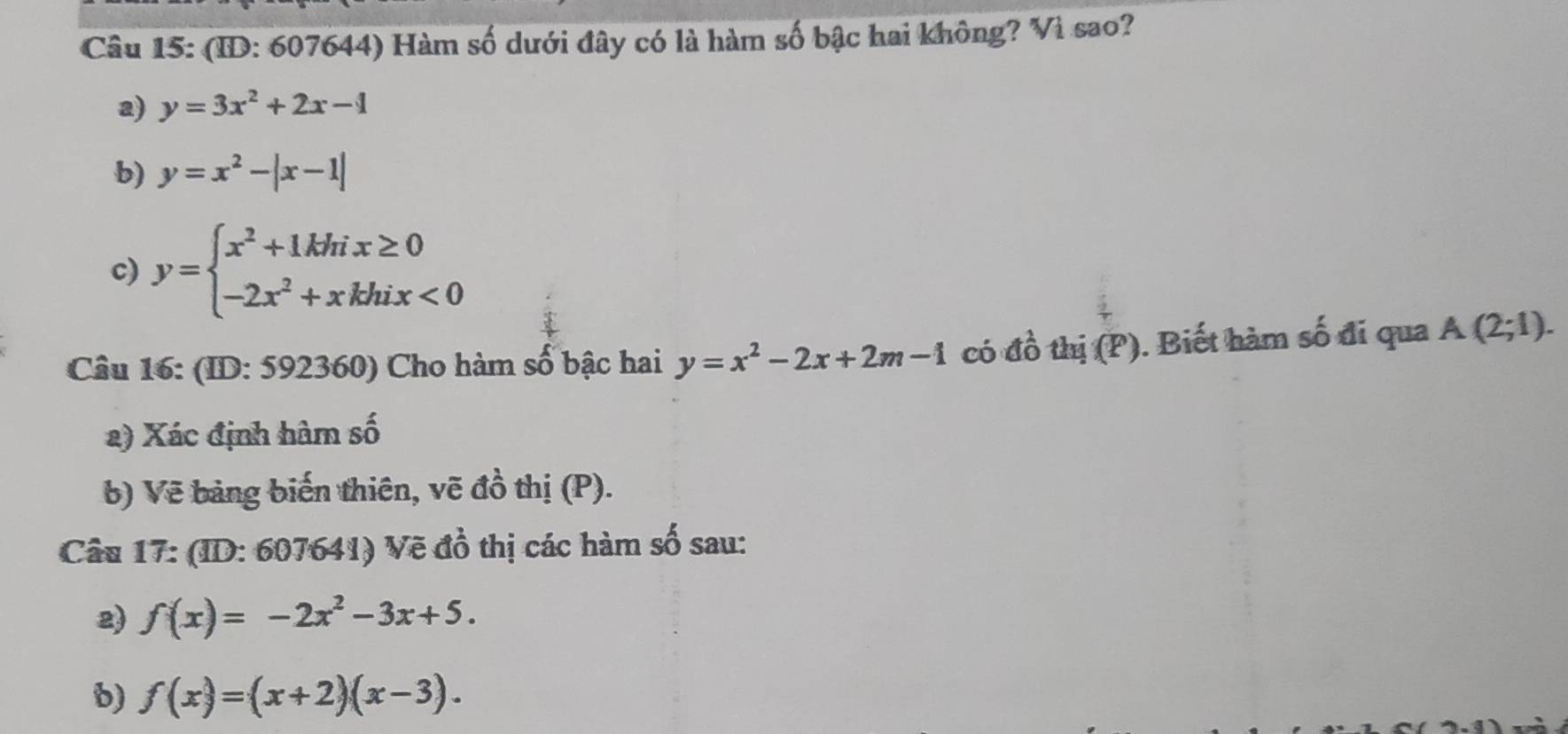 (ID: 607644) Hàm số dưới đây có là hàm số bậc hai không? Vì sao? 
a) y=3x^2+2x-1
b) y=x^2-|x-1|
c) y=beginarrayl x^2+1khix≥ 0 -2x^2+xkhix<0endarray.
Câu 16: (ID: 592360) Cho hàm số bậc hai y=x^2-2x+2m-1 có đồ thi(P). Biết hàm số đi qua A(2;1). 
2) Xác định hàm số 
b) Vẽ bảng biến thiên, vẽ đồ thị (P). 
Câu 17: (ID: 607641) Vẽ đồ thị các hàm số sau: 
2) f(x)=-2x^2-3x+5. 
b) f(x)=(x+2)(x-3).