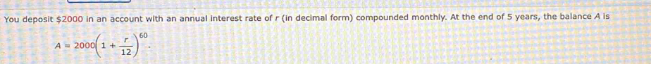 You deposit $2000 in an account with an annual interest rate of r (in decimal form) compounded monthly. At the end of 5 years, the balance A is
A=2000(1+ r/12 )^60.