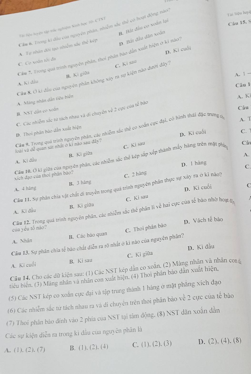 Tài liệu luyệ
Câu 15. S
B. Bất đầu co xoắn lại
Tài liệu luyện tập trác nghiệm Sinh học 10- CTST
Câu 6. Trong ki đầu của nguyên phân. nhiễm sắc thể có hoạt động nào
A. Tự nhân đôi tạo nhiễm sắc thể kép
D. Bắt đầu dăn xoắn
D. Kì cuối
Câu 7. Trong quá trình nguyên phân, thoi phân bào dẫn xuất hiện ở ki nào?
C. Co xoãn tôi đa
C. Ki sau
A. Ki đầu B. Kì giữa
A. 1 —
Câu 8. Ở ki đầu của nguyên phân không xây ra sự kiện nào dưới dây'',
Câu 1
A. Màng nhân dẫn tiêu biến
A. Kì
B. NST dẫn co xoắn
Câu
C. Các nhiễm sắc tứ tách nhau và di chuyển về 2 cực của tế bào
Câu 9. Trong quả trình nguyên phân, các nhiễm sắc thể co xoắn cực đại, có hình thái đặc trưng d
A. T
D. Thoi phân bào dẫn xuất hiện
D. Kì cuối
C. 1
C. Ki sau
loài và dễ quan sát nhất ở kỉ nào sau đây?
Câu
A. Kì đầu B. Kì giữa
A.
Câu 10. Ở kì giữa của nguyên phân, các nhiễm sắc thể kép sắp xếp thành mấy hàng trên mặt phán
D. 1 hàng
C.
xích đạo của thoi phân bào?
C. 2 hàng
A. 4 hàng B. 3 hàng
D. Kì cuối
C
Câu 11. Sự phân chia vật chất di truyền trong quá trình nguyên phân thực sự xảy ra ở kỉ nào?
A. Kì đầu B. Kì giữa C. Kì sau
Câu 12. Trong quá trình nguyên phân, các nhiễm sắc thể phân li về hai cực của tế bảo nhờ hoạt độc
D. Vách tế bào
của yếu tố nào?
A. Nhân B. Các bào quan C. Thoi phân bào
Câu 13. Sự phân chia tế bào chất diễn ra rõ nhất ở kì nào của nguyên phân?
D. Kì đầu
A. Kì cuối B. Kì sau C. Kì giữa
Câu 14. Cho các dữ kiện sau: (1) Các NST kép dần co xoắn. (2) Màng nhân và nhân con đ
tiêu biến. (3) Màng nhân và nhân con xuất hiện. (4) Thoi phân bào dần xuất hiện,
(5) Các NST kép co xoắn cực đại và tập trung thành 1 hàng ở mặt phăng xích đạo
(6) Các nhiễm sắc tử tách nhau ra và di chuyên trên thoi phân bào về 2 cực của tế bào
(7) Thoi phân bảo đính vào 2 phía của NST tại tâm động. (8) NST dãn xoắn dần
Các sự kiện diễn ra trong kì đầu của nguyên phân là
A. (1). (2). (7) B. (1). (2). (4) C. (1). (2). (3) D. (2). (4). (8)