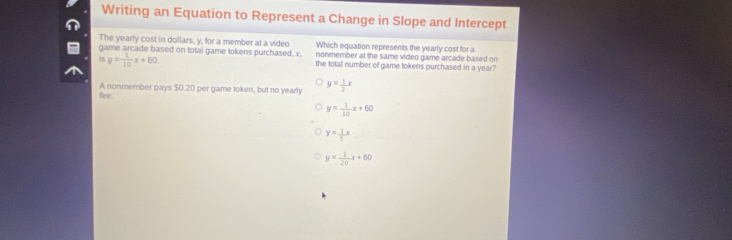 Writing an Equation to Represent a Change in Slope and Intercept
The yearly cost in dollars, y, for a member at a video Which equation represents the yearly cost for a
game arcade based on total game tokens purchased, x. nonmember at the same video game arcade based on
is y= 1/10 x+60. the total number of game tokens purchased in a year?
fee. A nonmember pays $0.20 per game token, but no yearly y= 1/2 x
y= 1/10 x+60
y= 1/5 x
y= 1/20 x+60