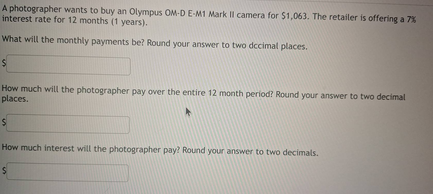 A photographer wants to buy an Olympus OM-D E-M1 Mark II camera for $1,063. The retailer is offering a 7%
interest rate for 12 months (1 years). 
What will the monthly payments be? Round your answer to two dccimal places. 
S □ 
How much will the photographer pay over the entire 12 month period? Round your answer to two decimal 
places.
$□
How much interest will the photographer pay? Round your answer to two decimals.
$□