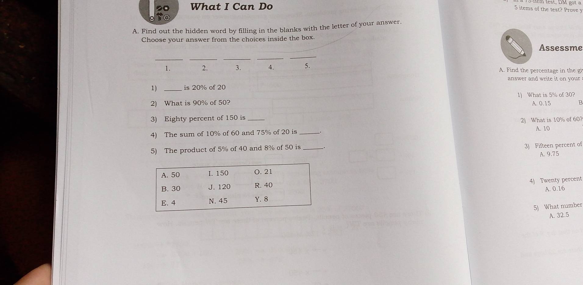 What I Can Do
13-lem test, DM got a
5 items of the test? Prove y
A. Find out the hidden word by filling in the blanks with the letter of your answer.
Choose your answer from the choices inside the box.
Assessme
__
_
_
_
1. 2. 3. 4. 5. A. Find the percentage in the gi
answer and write it on your
1) _is 20% of 20
1) What is 5% of 30?
2) What is 90% of 50? A. 0.15 B
3) Eighty percent of 150 is_
2) What is 10% of 60?
4) The sum of 10% of 60 and 75% of 20 is _.
A. 10
5) The product of 5% of 40 and 8% of 50 is_
3) Fifteen percent of
A. 9.75
4) Twenty percent
A. 0.16
5) What number
A. 32.5