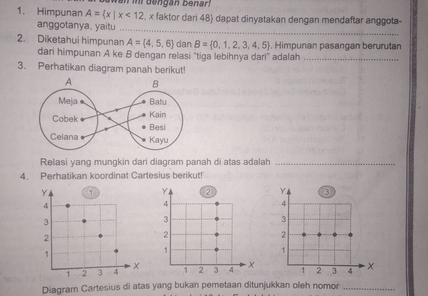 an im dengan benar! 
1. Himpunan A= x|x<12</tex> , x faktor dari 48  dapat dinyatakan dengan mendaftar anggota- 
anggotanya, yaitu_ 
2. Diketahui himpunan A= 4,5,6 dan B= 0,1,2,3,4,5. Himpunan pasangan berurutan 
dari himpunan A ke B dengan relasi “tiga lebihnya dari” adalah_ 
3. Perhatikan diagram panah berikut! 
Relasi yang mungkin dari diagram panah di atas adalah_ 
4. Perhatikan koordinat Cartesius berikut! 

Diagram Cartesius di atas yang bukan pemetaan ditunjukkan oleh nomor_