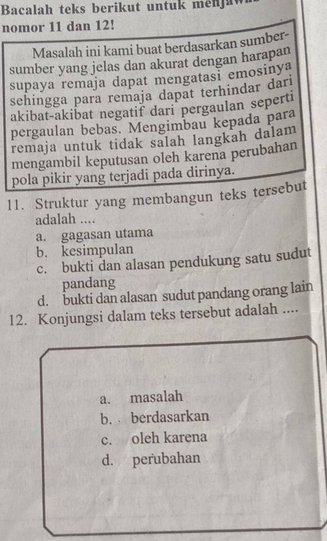 Bacalah teks berikut untuk menjaw
nomor 11 dan 12!
Masalah ini kami buat berdasarkan sumber-
sumber yang jelas dan akurat dengan harapan
supaya remaja dapat mengatasi emosinya
sehingga para remaja dapat terhindar dari
akibat-akibat negatif dari pergaulan seperti
pergaulan bebas. Mengimbau kepada para
remaja untuk tidak salah langkah dalam 
mengambil keputusan oleh karena perubahan
pola pikir yang terjadi pada dirinya.
11. Struktur yang membangun teks tersebut
adalah ....
a. gagasan utama
b. kesimpulan
c. bukti dan alasan pendukung satu sudut
pandang
d. bukti dan alasan sudut pandang orang lain
12. Konjungsi dalam teks tersebut adalah ....
a. masalah
b. berdasarkan
c. oleh karena
d. perubahan