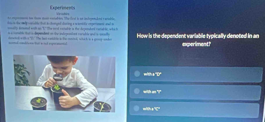 Experiments
Variables
An exponment has theme main variables. The first is an independent variable,
this is the only variable that is changed during a scientific experiment and is
usually densted with an "I." The niext variable is the dependent variable, which
is a vanable that is dependent on the independent variable and is usually How is the dependent variable typically denoted in an
denoted with a "D." The last variable is the control, which is a group under
normal conditions that is not experimental. experiment?
with a "D"
with an "I"
with a 'C'