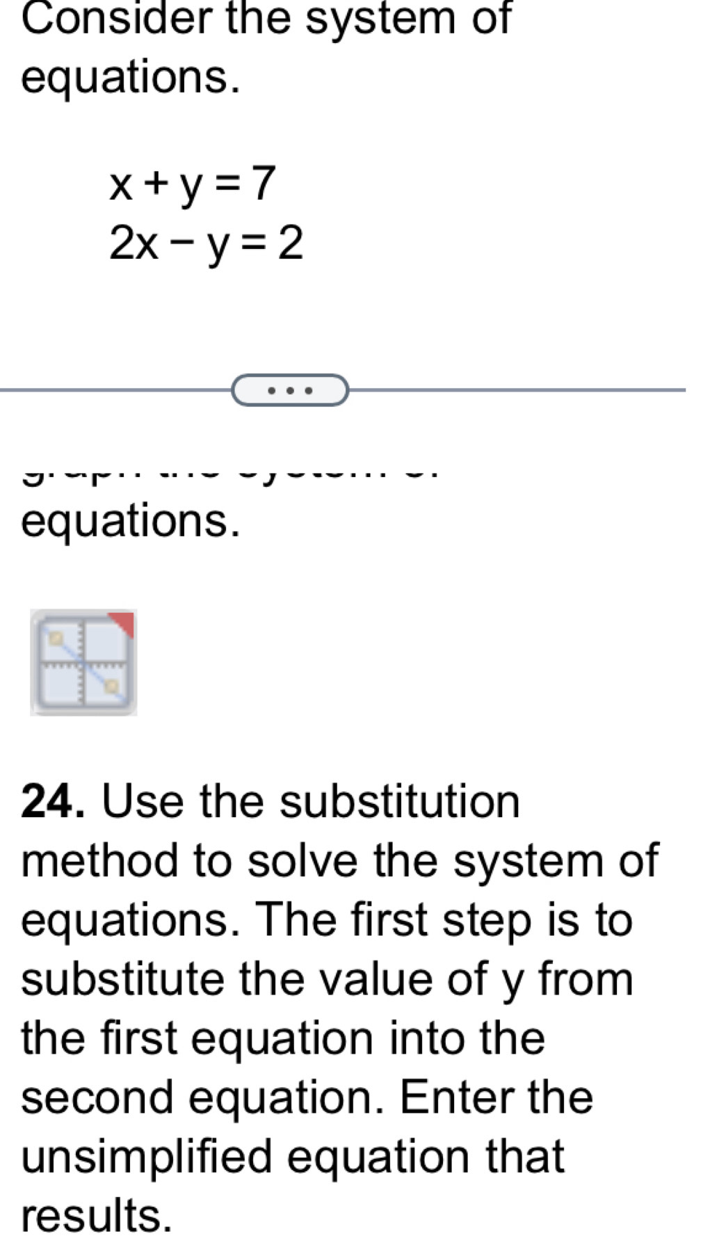 Consider the system of
equations.
x+y=7
2x-y=2
equations.
24. Use the substitution
method to solve the system of
equations. The first step is to
substitute the value of y from
the first equation into the
second equation. Enter the
unsimplified equation that
results.