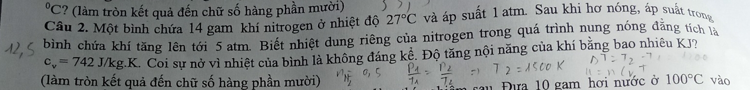 °C? (làm tròn kết quả đến chữ số hàng phần mười) 
Câu 2. Một bình chứa 14 gam khí nitrogen ở nhiệt độ 27°C và áp suất 1 atm. Sau khi hơ nóng, áp suất trong 
bình chứa khí tăng lên tới 5 atm. Biết nhiệt dung riêng của nitrogen trong quá trình nung nóng đẳng tích là
c_v=742J/kg.K. Coi sự nở vì nhiệt của bình là không đáng kể. Độ tăng nội năng của khí bằng bao nhiêu KJ? 
(làm tròn kết quả đến chữ số hàng phần mười) 100°C vào 
Đưa 10 gam hơi nước ở