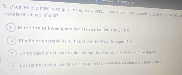 can Booking.com
5. ¿Cuál es el primer paso que una agencia estatal para el bienestar infantil debe tomar al recibir un
reporte de abuso infantil?
A ) El reporte es investigado por el departamento de policía.
в ) El niño es apartado de su hogar por motivos de seguridad.
c ) Un trabajador del caso evalúa el reporte para saber si debe ser investigado.
o ) Los padres deben asistir a clases para la prevención del abuso y la negligencia.