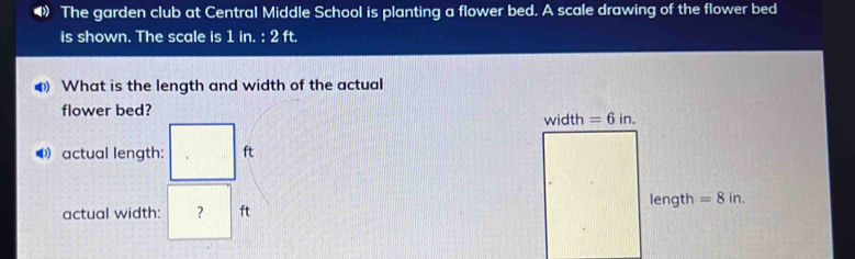 The garden club at Central Middle School is planting a flower bed. A scale drawing of the flower bed 
is shown. The scale is 1 in. 2ft. 
4 What is the length and width of the actual 
flower bed? width =6in. 
actual length: ft
actual width: ? ft length =8in.