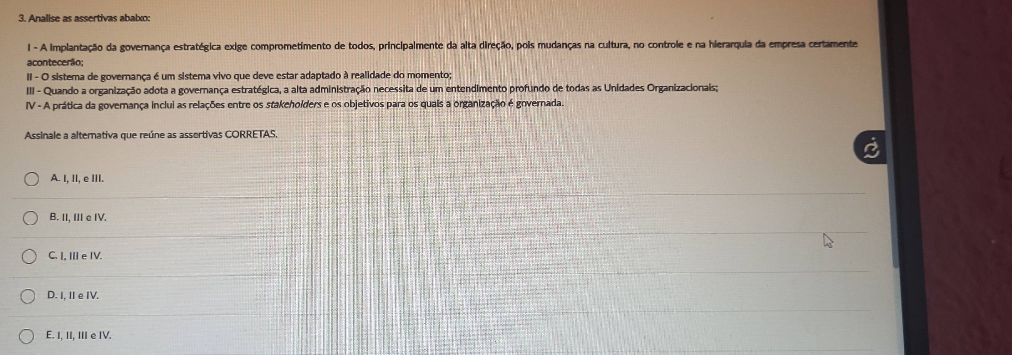 Analise as assertivas abalxo:
I - A implantação da governança estratégica exige comprometimento de todos, principalmente da alta direção, pois mudanças na cultura, no controle e na hierarquia da empresa certamente
acontecerão;
II - O sistema de governança é um sistema vivo que deve estar adaptado à realidade do momento;
III - Quando a organização adota a governança estratégica, a alta administração necessita de um entendimento profundo de todas as Unidades Organizacionais;
IV - A prática da governança inclui as relações entre os stakeholders e os objetivos para os quais a organização é governada.
Assinale a alternativa que reúne as assertivas CORRETAS.
A. I, II, e III.
B. II, III e IV.
C. I, III e IV.
D. I, IIe IV.
E. I, II, III e IV.