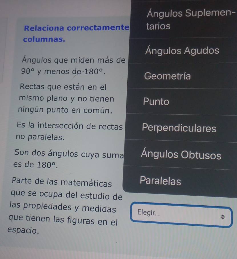 Ángulos Suplemen- 
Relaciona correctamente tarios 
columnas. 
Ángulos Agudos 
Ángulos que miden más de
90° y menos de 180°. 
Geometría 
Rectas que están en el 
mismo plano y no tienen Punto 
ningún punto en común. 
Es la intersección de rectas Perpendiculares 
no paralelas. 
Son dos ángulos cuya suma Ángulos Obtusos 
es de 180°. 
Parte de las matemáticas Paralelas 
que se ocupa del estudio de 
las propiedades y medidas Elegir... 
que tienen las figuras en el 
v 
espacio.