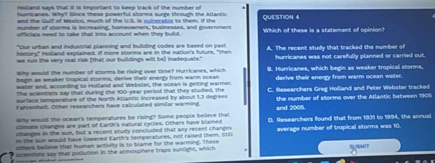 Holland says that it is important to keep track of the number of
hurricanes. Why? Since these powerful storms surge through the Atlantic
and the Gulf off Mexico, much of the U.S. is vuinerable to them. If the QUESTION 4

number of storms is increasing, homeowners, businesses, and government
officials need to take that into account when they build. Which of these is a statement of opinion?
"Cur urban and industrial planning and building codes are based on past
history," Holland explained. If more storms are in the nation's future, "then A. The recent study that tracked the number of
we run the very real risk [that our buildings will be] inadequate." hurricanes was not carefully planned or carried out.
Why would the number of storms be rising over time? Hurricanes, which
begin as weaker tropical storms, derive their energy from warm ocean B. Hurricanes, which begin as weaker tropical storms,
water and, according to Holland and Webster, the ocean is getting warmer. derive their energy from warm ocean water.
The scientists say that during the 100-year period that they studied, the
surface temperature of the North Atlantic increased by about 1.3 degrees C. Researchers Greg Holland and Peter Webster tracked
Fahrenheit. Other researchers have calculated similar warming. the number of storms over the Atlantic between 1905
Why would the ocean's temperatures be rising? Some people believe that and 2005.
climade changes are part of Earth's natural cycles. Others have blamed D. Researchers found that from 1931 to 1994, the annual
changes in the sun, but a recent study concluded that any recent changes
in the sun would have lowered Earth's temperatures, not raised them. Still average number of tropical storms was 10.
others believe that human activity is to blame for the warming. These
a scientists say that pollution in the atmosphere traps sunlight, which SUBMIT
==ã= dntial ===