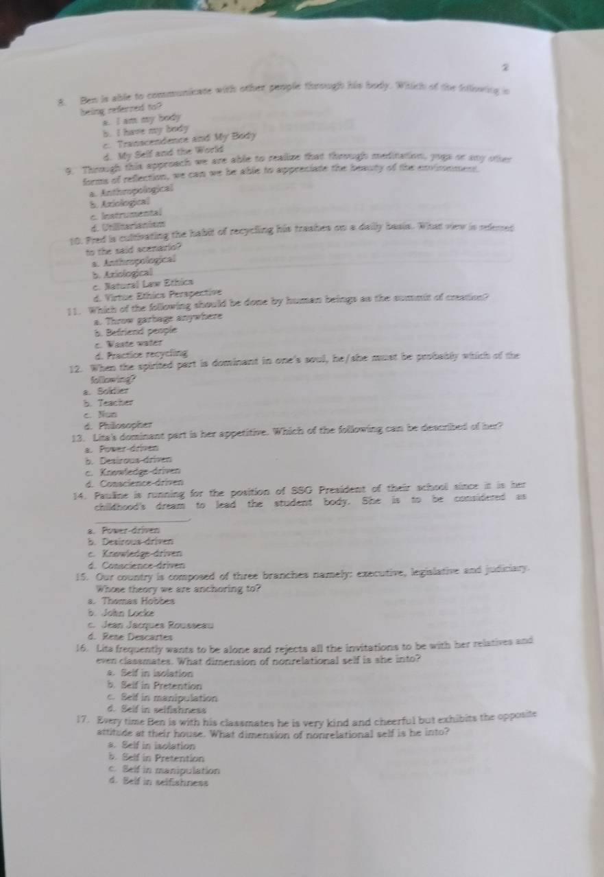Ben in able to communicase with other people thoough his body. Wiith of the isliwing is
being referred to?
a. I am my body
b. I have my body
c. Transcendence and My Body
d. My Self and the World
9. Through this approach we are able to realine that thrugh meditation, joga or ay other
forms of reflection, we can we be able to appreciate the beauty of the exvimement.
a. Anthropological
5. Axiological
c. Instrumental
d. Unliterianism
10. Pred is culnating the habit of recycling his treskes on a daily basis. What view is relemed
to the said scenario?
a. Anthropological
b. Axiological
c. Natural Law Ethica
d. Virtue Ethics Perapective
11. Which of the following should be done by human beings so the summit of cration?
a. Throw garbage anywhere
6. Befriend people
c. Waste water
d. Practice recycling
12. When the spirited part is dominant in one's soul, he/she must be peobably which of the
fellowing
a. Solder
b. Teacher
c. Nun
d. Philosopher
13. Lita's dominant part is her appetitive. Which of the following can be described of her?
a. Power-driven
b. Desírous driven
c. Knowledge-driven
d. Conscience-driven
14. Pauline is running for the position of SSG President of their school since it is her
childhood's dream to lead the student body. She is to be considered as
_
a. Power-driven
b. Desirous driven
c. Knowledge-driven
d. Conscience-driven
15. Our country is composed of three branches namely: executive, legislative and judiciary.
Whose theory we are anchoring to?
a. Thomas Hobbes
b. John Locke
c. Jean Jacques Rousseau
d. Rese Descartes
16. Lits frequently wants to be alone and rejects all the invitations to be with her relatives and
even classmates. What dimension of nonrelational self is she into?
a. Belf in isolation
b. Self in Pretention
c. Self in manipulation
d. Self in selfishness
17. Every time Ben is with his classmates he is very kind and cheerful but exhibits the opposite
attitude at their house. What dimension of nonrelational self is he into?
a. Self in isolation
b. Self in Pretention
c. Self in manipulation
d. Belf in selfishness