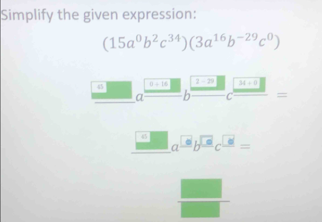 Simplify the given expression:
(15a^0b^2c^(34))(3a^(16)b^(-29)c^0)
45 0+16 2-29 34+0
a b C =
45 a^(□)b^(□)c^(□)=
frac  
frac □ (□)^