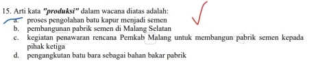 Arti kata "produksi" dalam wacana diatas adalah:
a proses pengolahan batu kapur menjadi semen
b. pembangunan pabrik semen di Malang Selatan
c. kegiatan penawaran rencana Pemkab Malang untuk membangun pabrik semen kepada
pihak ketiga
d. pengangkutan batu bara sebagai bahan bakar pabrik