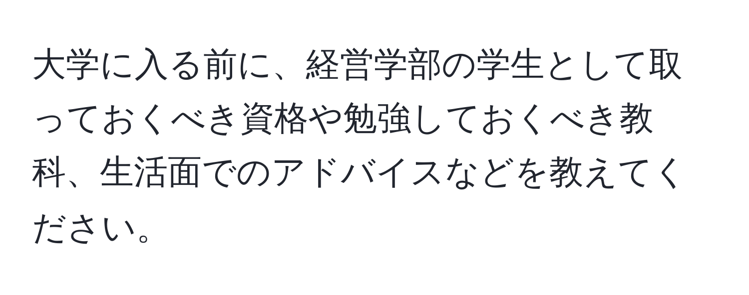 大学に入る前に、経営学部の学生として取っておくべき資格や勉強しておくべき教科、生活面でのアドバイスなどを教えてください。