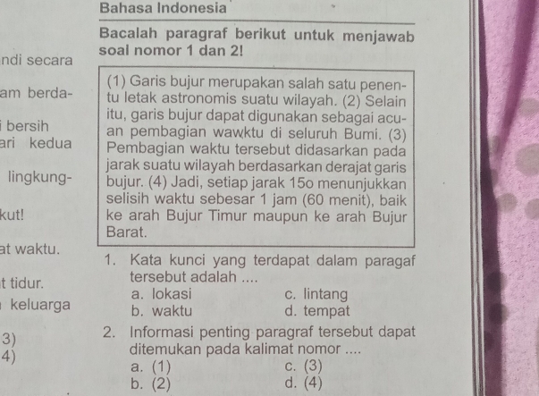 Bahasa Indonesia
Bacalah paragraf berikut untuk menjawab
ndi secara soal nomor 1 dan 2!
(1) Garis bujur merupakan salah satu penen-
am berda- tu letak astronomis suatu wilayah. (2) Selain
itu, garis bujur dapat digunakan sebagai acu-
i bersih an pembagian wawktu di seluruh Bumi. (3)
ari kedua Pembagian waktu tersebut didasarkan pada
jarak suatu wilayah berdasarkan derajat garis
lingkung- bujur. (4) Jadi, setiap jarak 15o menunjukkan
selisih waktu sebesar 1 jam (60 menit), baik
kut! ke arah Bujur Timur maupun ke arah Bujur
Barat.
at waktu.
1. Kata kunci yang terdapat dalam paragaf
t tidur. tersebut adalah ....
a. lokasi c. lintang
keluarga b. waktu d. tempat
3) 2. Informasi penting paragraf tersebut dapat
4)
ditemukan pada kalimat nomor ....
a. (1) c. (3)
b. (2) d. (4)