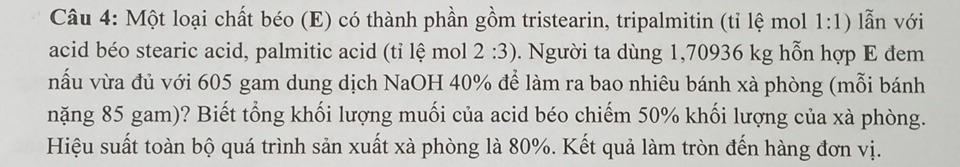 Một loại chất béo (E) có thành phần gồm tristearin, tripalmitin (tỉ lệ mol 1:1) lẫn với 
acid béo stearic acid, palmitic acid (tỉ lệ mol 2:3). Người ta dùng 1,70936 kg hỗn hợp E đem 
nấu vừa đủ với 605 gam dung dịch NaOH 40% để làm ra bao nhiêu bánh xà phòng (mỗi bánh 
nặng 85 gam)? Biết tổng khối lượng muối của acid béo chiếm 50% khối lượng của xà phòng. 
Hiệu suất toàn bộ quá trình sản xuất xà phòng là 80%. Kết quả làm tròn đến hàng đơn vị.