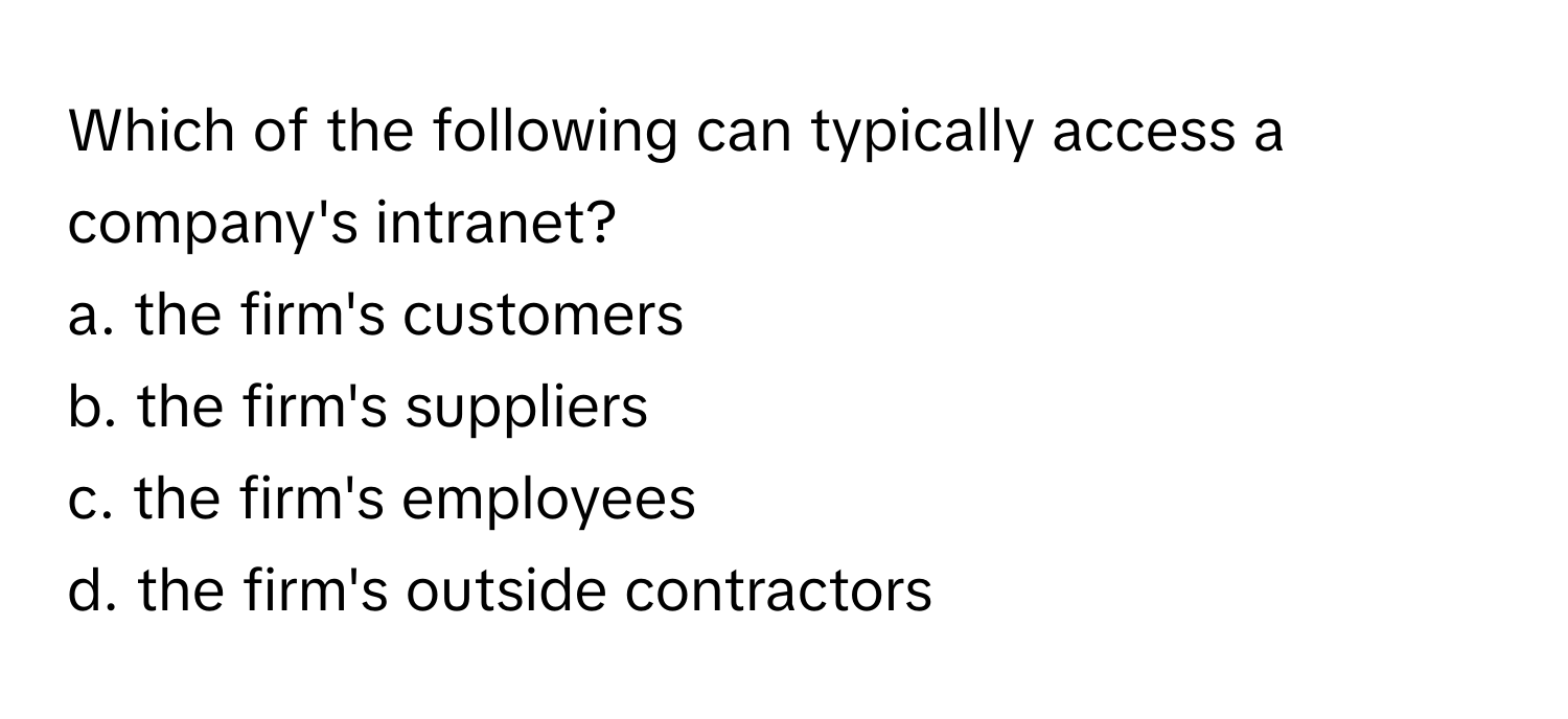 Which of the following can typically access a company's intranet? 

a. the firm's customers
b. the firm's suppliers
c. the firm's employees
d. the firm's outside contractors