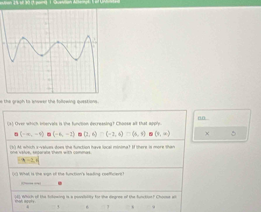 estion 25 of 30 (1 paint) 1 Questian Attempl: 1 of Unlimited
e the graph to answer the following questions.
(a) Over which intervals is the function decreasing? Choose all that apply.
5 (-∈fty ,-9) (-6,-2) (2,6) (-2,6)□ (6,9) 2 (9,∈fty ) ×
(b) At which x -values does the function have local minima? If there is more than
one value, separate them with commas.
(c) What is the sign of the function's leading coefficient?
(Choase one)
(d) Which of the following is a possibility for the degree of the function? Choose all
that apply.
4 5 6 7 8 9