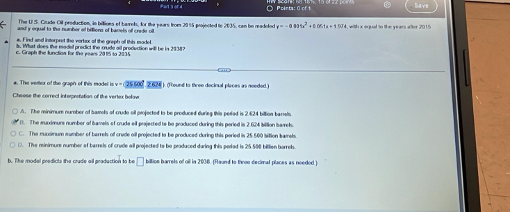 Save
The U.S. Crude Oil production, in billions of barrels, for the years from 2015 projected to 2035, can be modeled y=-0.001x^2+0 05 1x+1.97
and y equal to the number of billions of barrels of crude oil 4, with x equal to the years after 2015
a. Find and interpret the vertex of the graph of this model.
b. What does the model predict the crude oil production will be in 2038?
c. Graph the function for the years 2015 to 2035
a.. The vertex of the graph of this model is v=sqrt(25500).vector 2.624 ). (Round to three decimal places as needed.)
Choose the correct interpretation of the vertex below
A. The minimum number of barrels of crude oil projected to be produced during this period is 2.624 billion barrels.
B. The maximum number of barrels of crude oil projected to be produced during this period is 2.624 billion barrels
C. The maximum number of barrels of crude oil projected to be produced during this period is 25.500 billion barrells
D. The minimum number of barrels of crude oil projected to be produced during this period is 25.500 billion barrels
b. The model predicts the crude oil production to be □ billion barrells of oil in 2038. (Round to three decimal places as needed.)