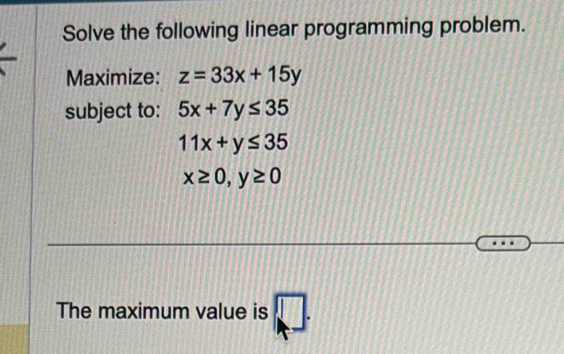 Solve the following linear programming problem. 
Maximize: z=33x+15y
subject to: 5x+7y≤ 35
11x+y≤ 35
x≥ 0, y≥ 0
The maximum value is □ .