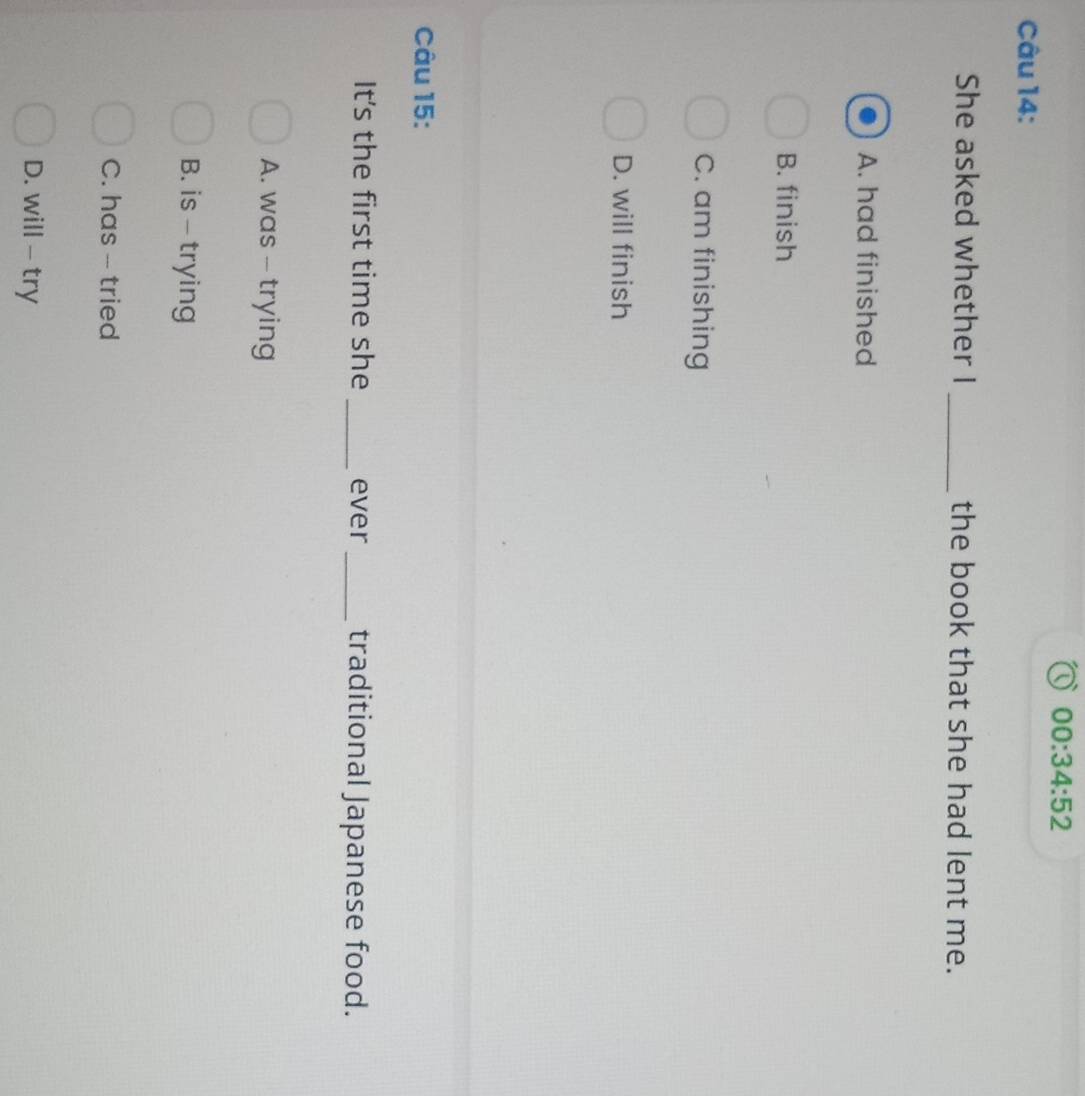 00:34:52 
Câu 14:
She asked whether I _the book that she had lent me.
A. had finished
B. finish
C. am finishing
D. will finish
Câu 15:
It's the first time she _ever _traditional Japanese food.
A. was - trying
B. is - trying
C. has -- tried
D. will - try
