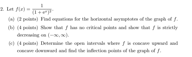 Let f(x)=frac 1(1+e^x)^2. 
(a) (2 points) Find equations for the horizontal asymptotes of the graph of f. 
(b) (4 points) Show that f has no critical points and show that f is strictly 
decreasing on (-∈fty ,∈fty ). 
(c) (4 points) Determine the open intervals where f is concave upward and 
concave downward and find the inflection points of the graph of f.