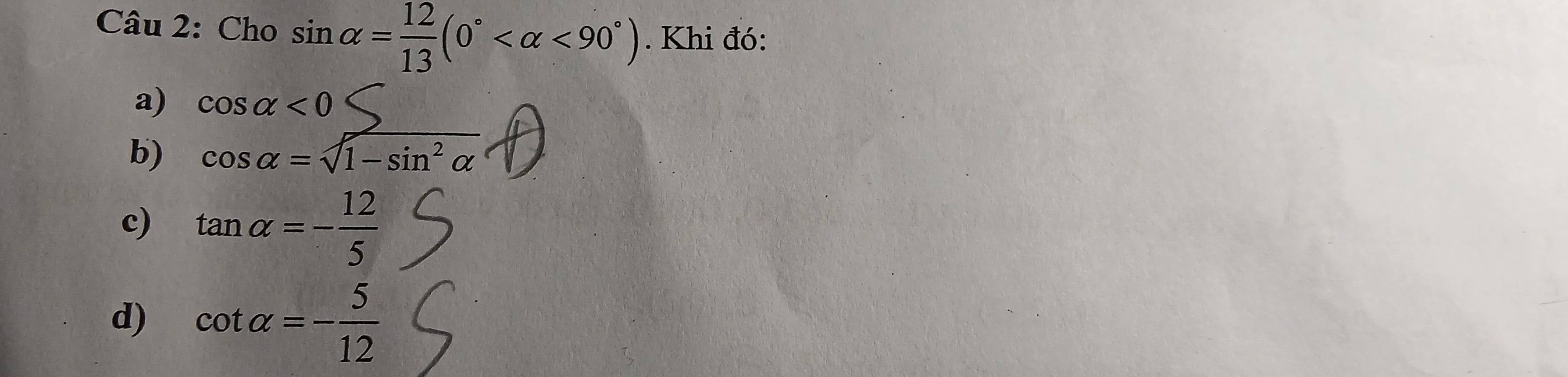 Cho sin alpha = 12/13 (0° <90°). Khi đó:
a) cos alpha <0</tex> 
b) cos alpha =sqrt(1-sin^2alpha )
c) tan alpha =- 12/5 
d) cot alpha =- 5/12 