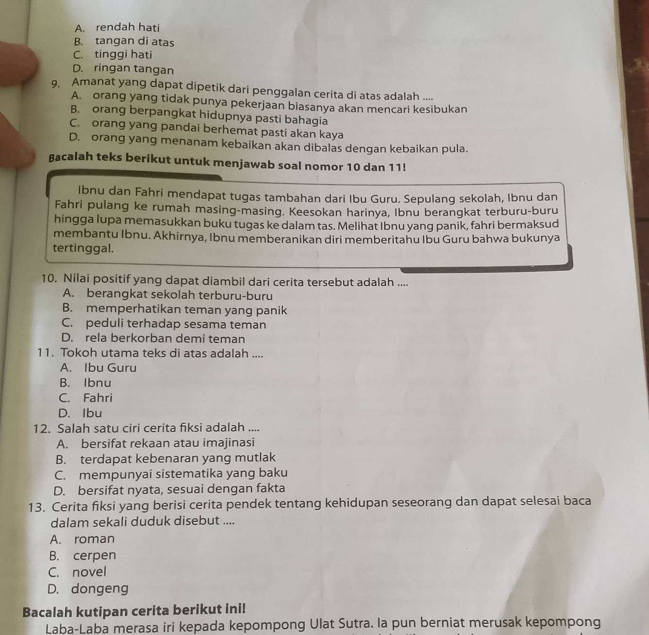 A. rendah hati
B. tangan di atas
C. tinggi hati
D. ringan tangan
9. Amanat yang dapat dipetik dari penggalan cerita di atas adalah ....
A. orang yang tidak punya pekerjaan biasanya akan mencari kesibukan
B. orang berpangkat hidupnya pasti bahagia
C. orang yang pandai berhemat pasti akan kaya
D. orang yang menanam kebaikan akan dibalas dengan kebaikan pula.
Bacalah teks berikut untuk menjawab soal nomor 10 dan 11!
Ibnu dan Fahri mendapat tugas tambahan dari Ibu Guru. Sepulang sekolah, Ibnu dan
Fahri pulang ke rumah masing-masing. Keesokan harinya, Ibnu berangkat terburu-buru
hingga lupa memasukkan buku tugas ke dalam tas. Melihat Ibnu yang panik, fahri bermaksud
membantu Ibnu. Akhirnya, Ibnu memberanikan diri memberitahu Ibu Guru bahwa bukunya
tertinggal.
10. Nilai positif yang dapat diambil dari cerita tersebut adalah ....
A. berangkat sekolah terburu-buru
B. memperhatikan teman yang panik
C. peduli terhadap sesama teman
D. rela berkorban demi teman
11. Tokoh utama teks di atas adalah ....
A. Ibu Guru
B. Ibnu
C. Fahri
D. Ibu
12. Salah satu ciri cerita fiksi adalah ....
A. bersifat rekaan atau imajinasi
B. terdapat kebenaran yang mutlak
C. mempunyai sistematika yang baku
D. bersifat nyata, sesuai dengan fakta
13. Cerita fiksi yang berisi cerita pendek tentang kehidupan seseorang dan dapat selesai baca
dalam sekali duduk disebut ....
A. roman
B. cerpen
C. novel
D. dongeng
Bacalah kutipan cerita berikut ini!
Laba-Laba merasa iri kepada kepompong Ulat Sutra. la pun berniat merusak kepompong