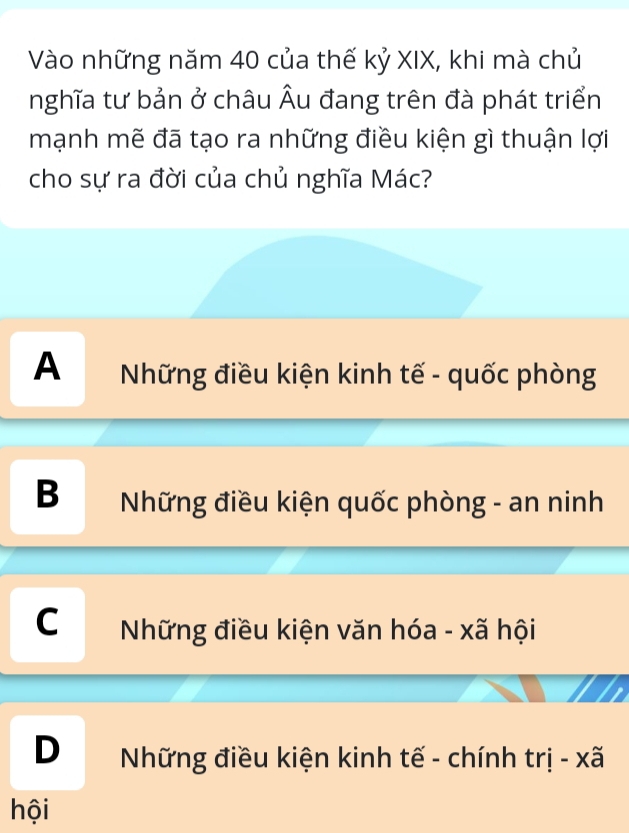 Vào những năm 40 của thế kỷ XIX, khi mà chủ
nghĩa tư bản ở châu Âu đang trên đà phát triển
mạnh mẽ đã tạo ra những điều kiện gì thuận lợi
cho sự ra đời của chủ nghĩa Mác?
A Những điều kiện kinh tế - quốc phòng
B Những điều kiện quốc phòng - an ninh
C Những điều kiện văn hóa - xã hội
D Những điều kiện kinh tế - chính trị - xã
hội