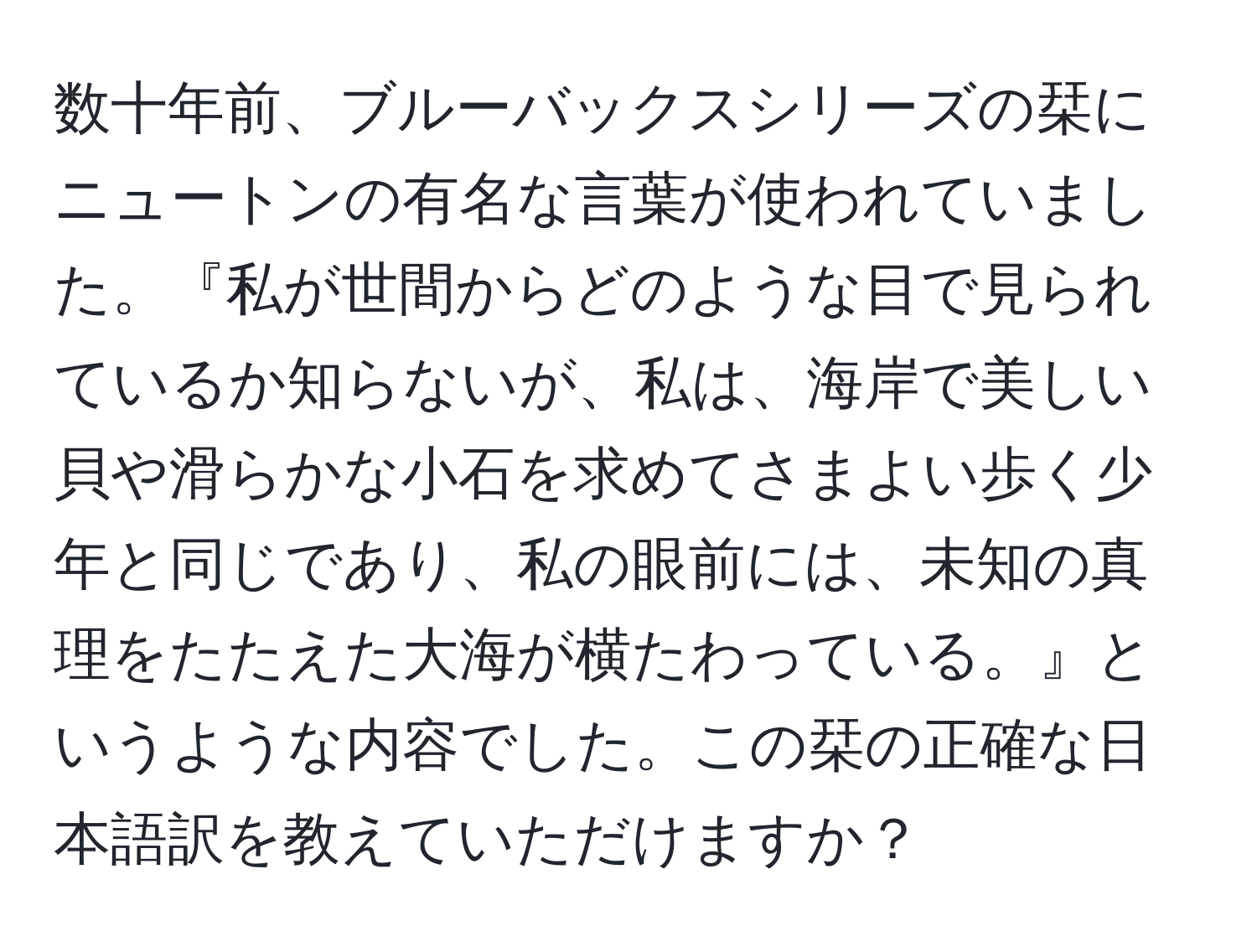 数十年前、ブルーバックスシリーズの栞にニュートンの有名な言葉が使われていました。『私が世間からどのような目で見られているか知らないが、私は、海岸で美しい貝や滑らかな小石を求めてさまよい歩く少年と同じであり、私の眼前には、未知の真理をたたえた大海が横たわっている。』というような内容でした。この栞の正確な日本語訳を教えていただけますか？