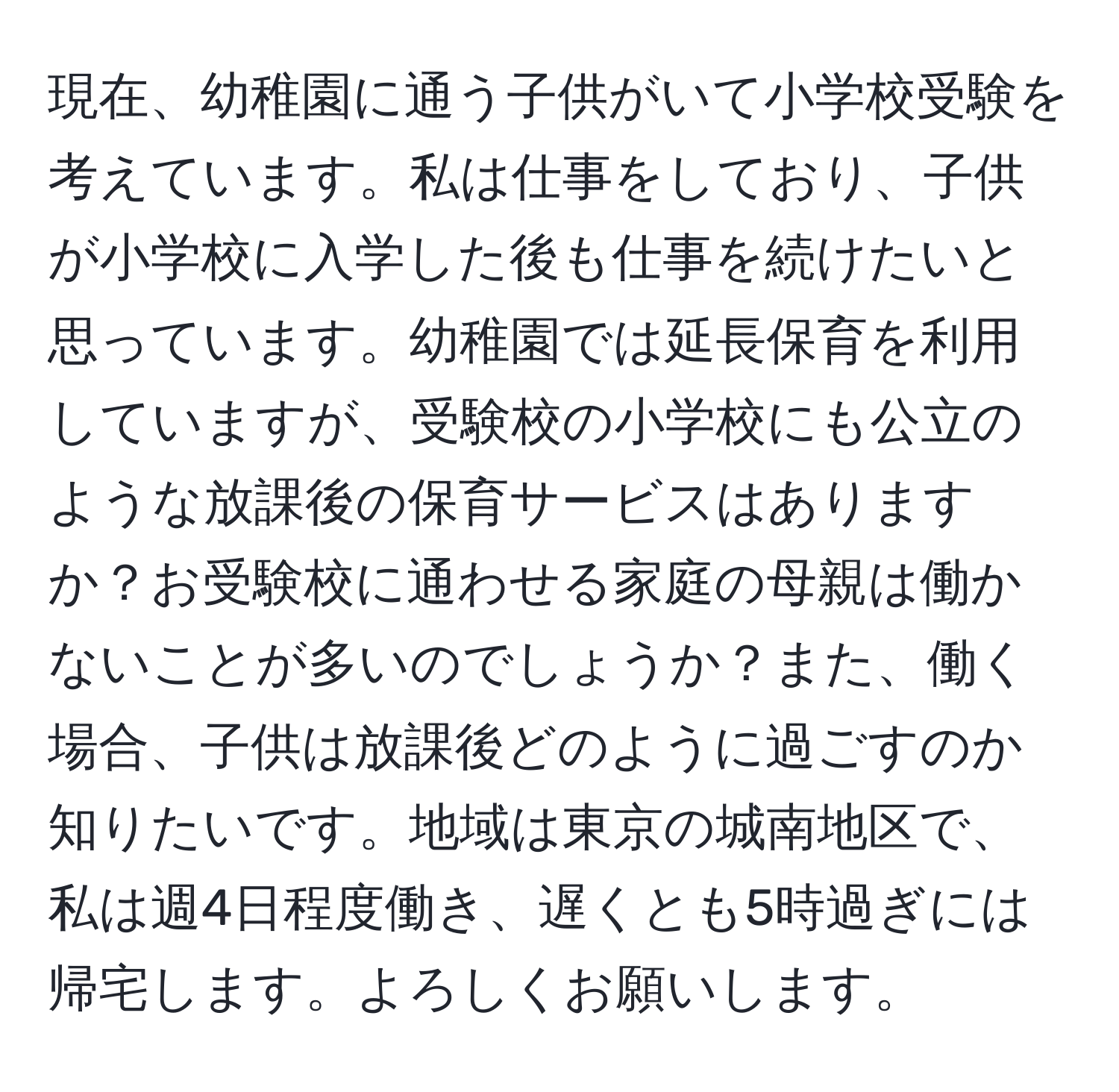 現在、幼稚園に通う子供がいて小学校受験を考えています。私は仕事をしており、子供が小学校に入学した後も仕事を続けたいと思っています。幼稚園では延長保育を利用していますが、受験校の小学校にも公立のような放課後の保育サービスはありますか？お受験校に通わせる家庭の母親は働かないことが多いのでしょうか？また、働く場合、子供は放課後どのように過ごすのか知りたいです。地域は東京の城南地区で、私は週4日程度働き、遅くとも5時過ぎには帰宅します。よろしくお願いします。