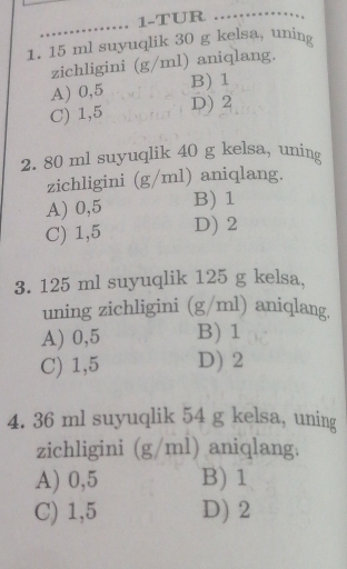 1-TUR _ 
1. 15 ml suyuqlik 30 g kelsa, uning
zichligini (g/ml) aniqlang.
A) 0,5 B) 1
C) 1,5 D) 2
2. 80 ml suyuqlik 40 g kelsa, uning
zichligini (g/ml) aniqlang.
A) 0,5 B) 1
C) 1,5 D) 2
3. 125 ml suyuqlik 125 g kelsa,
uning zichligini (g/ml) aniqlang.
A) 0,5 B) 1
C) 1,5 D) 2
4. 36 ml suyuqlik 54 g kelsa, uning
zichligini (g/ml) aniqlang.
A) 0,5 B) 1
C) 1,5 D) 2