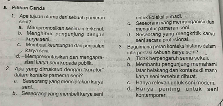 Pilihan Ganda
1. Apa tujuan utama dari sebuah pameran untuk koleksi pribadi.
seni?
c. Seseorang yang mengorganisir dan
a. Mempromosikan seniman terkenal. mengatur pameran seni.
b. Menghibur pengunjung dengan d. Seseorang yang mengkritik karya
karya seni. seni secara profesional.
c. Membuat keuntungan dari penjualan 3. Bagaimana peran konteks historis dalam
karya seni.
interpretasi sebuah karya seni?
d. Mempresentasikan dan mengapre- a. Tidak berpengaruh sama sekali.
siasi karya seni kepada publik. b. Membantu pengunjung memahami
2. Apa yang dimaksud dengan 'kurator" latar belakang dan konteks di mana
dalam konteks pameran seni? karya seni tersebut dibuat.
a. Seseorang yang menciptakan karya c. Hanya relevan untuk seni modern.
sení. d. Hanya penting untuk seni
b. Seseorang yang membeli karya seni kontemporer.