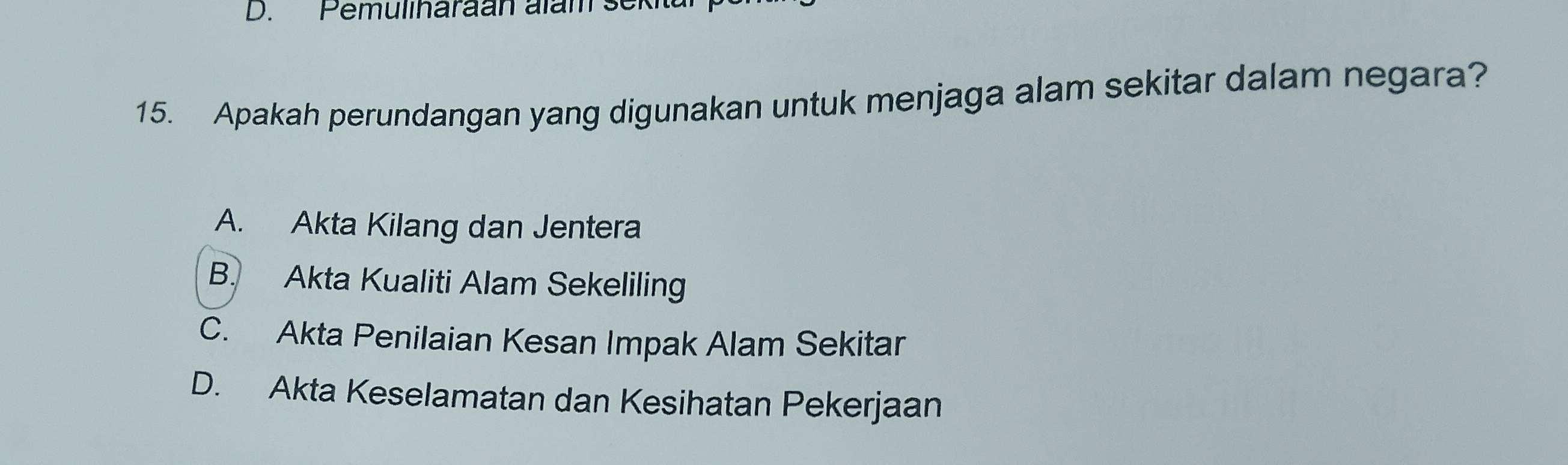 Pemuliharaan alam se
15. Apakah perundangan yang digunakan untuk menjaga alam sekitar dalam negara?
A. Akta Kilang dan Jentera
B. Akta Kualiti Alam Sekeliling
C. Akta Penilaian Kesan Impak Alam Sekitar
D. Akta Keselamatan dan Kesihatan Pekerjaan