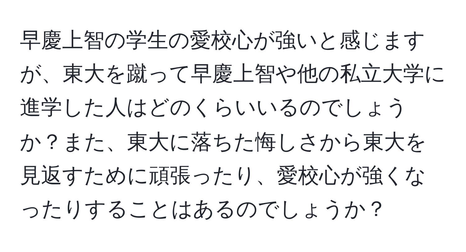 早慶上智の学生の愛校心が強いと感じますが、東大を蹴って早慶上智や他の私立大学に進学した人はどのくらいいるのでしょうか？また、東大に落ちた悔しさから東大を見返すために頑張ったり、愛校心が強くなったりすることはあるのでしょうか？