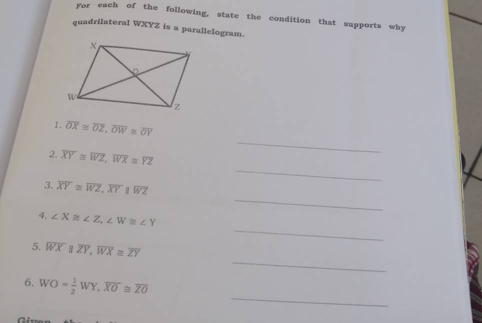 For each of the following, state the condition that supports why 
quadrilateral WXYZ is a parallelogram. 
_ 
1. overline OX≌ overline OZ, overline OW≌ overline OY
_ 
2. overline XY≌ overline WZ, overline WX≌ overline YZ
_ 
3. overline XY≌ overline WZ, overline XYparallel overline WZ
_ 
4. ∠ X≌ ∠ Z, ∠ W≌ ∠ Y
_ 
5. overline WXparallel overline ZY, overline WX≌ overline ZY
_ 
6. . WO= 1/2 WY, overline XO≌ overline ZO