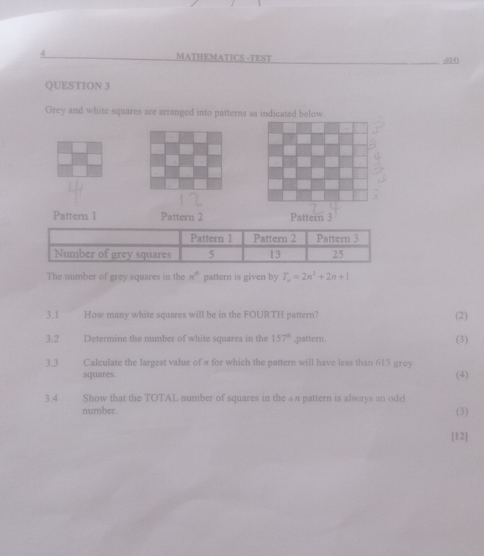 MATHEMATICS -TEST ,024) 
QUESTION 3 
Grey and white squares are arranged into patterns as indicated below. 
Pattern 1 Pattern 2 Pattern 3 
The number of grey squares in the n^(th) pattern is given by T_n=2n^2+2n+1
3.1 How many white squares will be in the FOURTH pattern? (2) 
3.2 Determine the number of white squares in the 157^(th) ,pattern. (3) 
3.3 Calculate the largest value of л for which the pattern will have less than 613 grey 
squares. (4) 
3.4 Show that the TOTAL number of squares in the £n pattern is always an odd 
number. (3) 
[12]