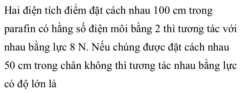 Hai điện tích điểm đặt cách nhau 100 cm trong 
parafin có hằng số điện môi bằng 2 thì tương tác với 
nhau bằng lực 8 N. Nếu chúng được đặt cách nhau
50 cm trong chân không thì tương tác nhau bằng lực 
có độ lớn là