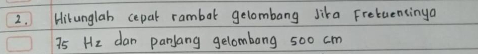 Hitunglab cepar rambat gelombang Jika Fretuensinga
75 Hz dan parlang gelombong 500 cm